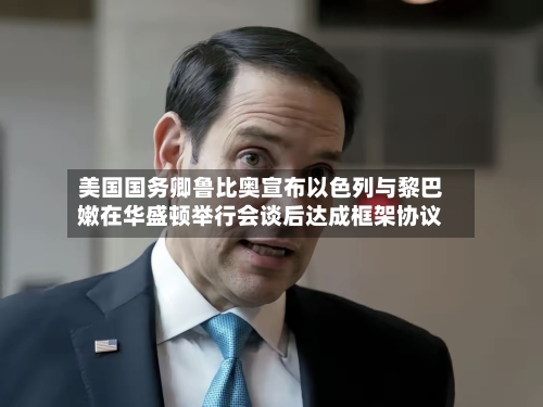 美国国务卿鲁比奥宣布以色列与黎巴嫩在华盛顿举行会谈后达成框架协议-第1张图片