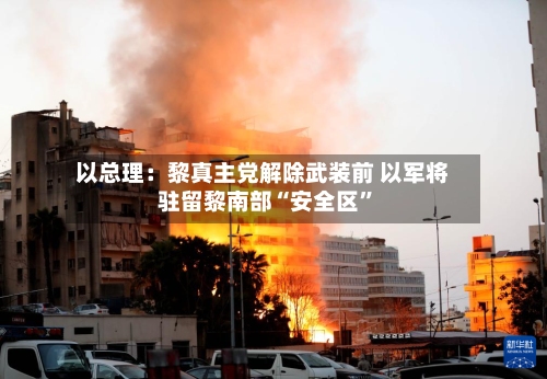 以总理：黎真主党解除武装前 以军将驻留黎南部“安全区”-第1张图片